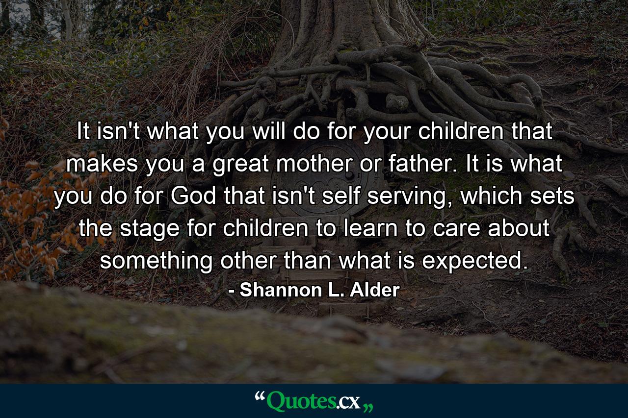 It isn't what you will do for your children that makes you a great mother or father. It is what you do for God that isn't self serving, which sets the stage for children to learn to care about something other than what is expected. - Quote by Shannon L. Alder