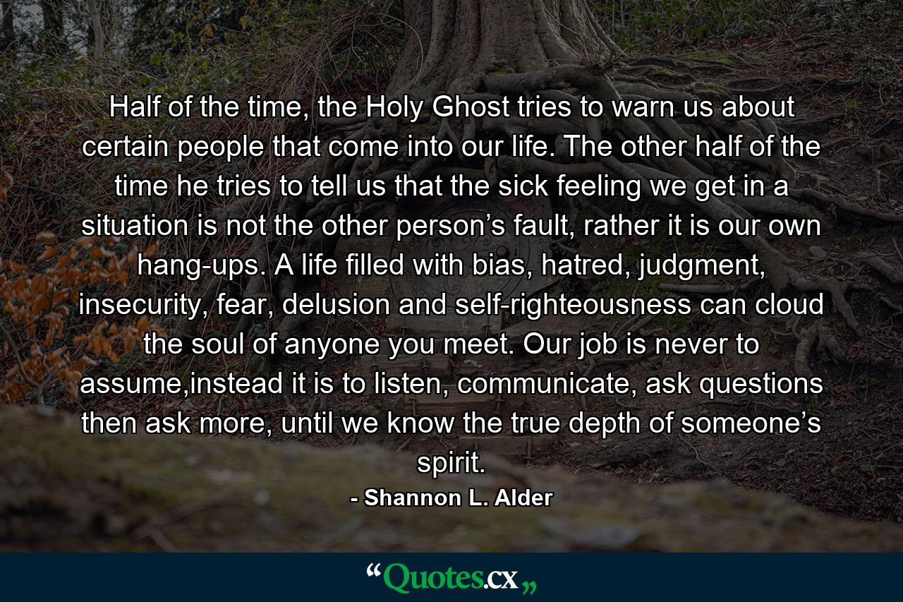 Half of the time, the Holy Ghost tries to warn us about certain people that come into our life. The other half of the time he tries to tell us that the sick feeling we get in a situation is not the other person’s fault, rather it is our own hang-ups. A life filled with bias, hatred, judgment, insecurity, fear, delusion and self-righteousness can cloud the soul of anyone you meet. Our job is never to assume,instead it is to listen, communicate, ask questions then ask more, until we know the true depth of someone’s spirit. - Quote by Shannon L. Alder