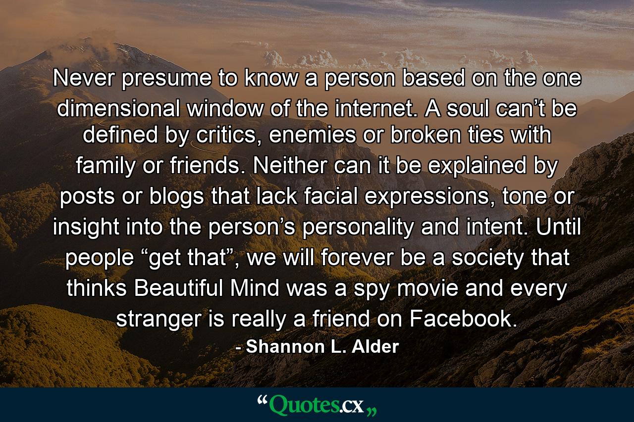 Never presume to know a person based on the one dimensional window of the internet. A soul can’t be defined by critics, enemies or broken ties with family or friends. Neither can it be explained by posts or blogs that lack facial expressions, tone or insight into the person’s personality and intent. Until people “get that”, we will forever be a society that thinks Beautiful Mind was a spy movie and every stranger is really a friend on Facebook. - Quote by Shannon L. Alder