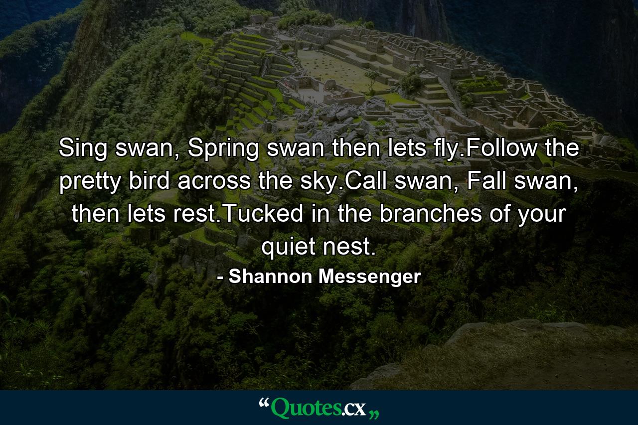 Sing swan, Spring swan then lets fly.Follow the pretty bird across the sky.Call swan, Fall swan, then lets rest.Tucked in the branches of your quiet nest. - Quote by Shannon Messenger