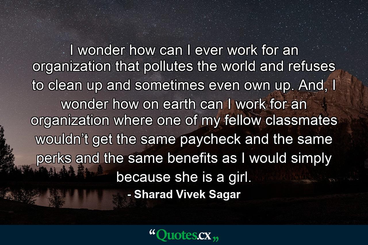 I wonder how can I ever work for an organization that pollutes the world and refuses to clean up and sometimes even own up. And, I wonder how on earth can I work for an organization where one of my fellow classmates wouldn’t get the same paycheck and the same perks and the same benefits as I would simply because she is a girl. - Quote by Sharad Vivek Sagar