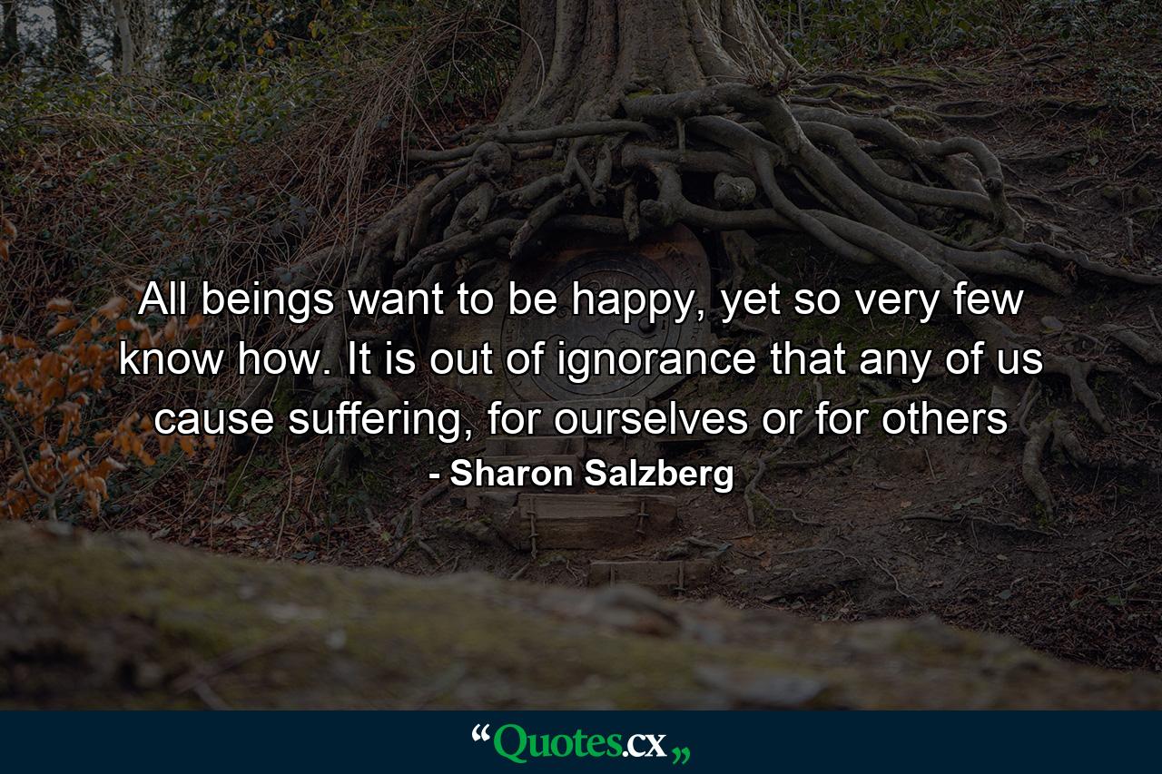 All beings want to be happy, yet so very few know how. It is out of ignorance that any of us cause suffering, for ourselves or for others - Quote by Sharon Salzberg