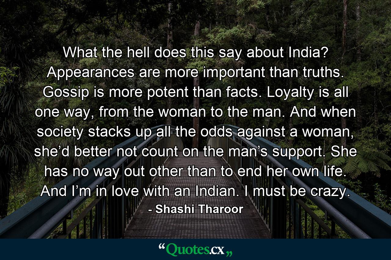 What the hell does this say about India? Appearances are more important than truths. Gossip is more potent than facts. Loyalty is all one way, from the woman to the man. And when society stacks up all the odds against a woman, she’d better not count on the man’s support. She has no way out other than to end her own life. And I’m in love with an Indian. I must be crazy. - Quote by Shashi Tharoor