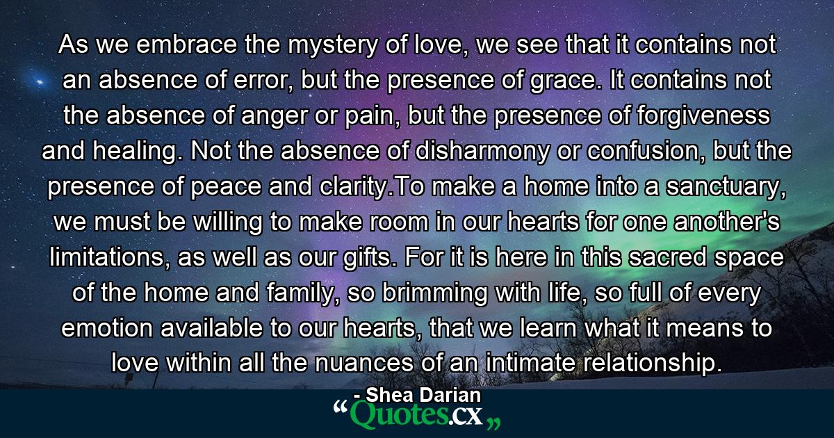 As we embrace the mystery of love, we see that it contains not an absence of error, but the presence of grace. It contains not the absence of anger or pain, but the presence of forgiveness and healing. Not the absence of disharmony or confusion, but the presence of peace and clarity.To make a home into a sanctuary, we must be willing to make room in our hearts for one another's limitations, as well as our gifts. For it is here in this sacred space of the home and family, so brimming with life, so full of every emotion available to our hearts, that we learn what it means to love within all the nuances of an intimate relationship. - Quote by Shea Darian