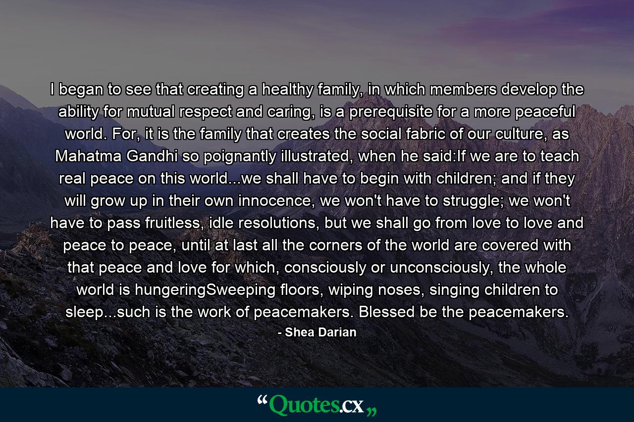 I began to see that creating a healthy family, in which members develop the ability for mutual respect and caring, is a prerequisite for a more peaceful world. For, it is the family that creates the social fabric of our culture, as Mahatma Gandhi so poignantly illustrated, when he said:If we are to teach real peace on this world...we shall have to begin with children; and if they will grow up in their own innocence, we won't have to struggle; we won't have to pass fruitless, idle resolutions, but we shall go from love to love and peace to peace, until at last all the corners of the world are covered with that peace and love for which, consciously or unconsciously, the whole world is hungeringSweeping floors, wiping noses, singing children to sleep...such is the work of peacemakers. Blessed be the peacemakers. - Quote by Shea Darian