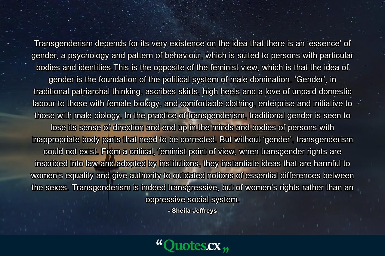 Transgenderism depends for its very existence on the idea that there is an ‘essence’ of gender, a psychology and pattern of behaviour, which is suited to persons with particular bodies and identities.This is the opposite of the feminist view, which is that the idea of gender is the foundation of the political system of male domination. ‘Gender’, in traditional patriarchal thinking, ascribes skirts, high heels and a love of unpaid domestic labour to those with female biology, and comfortable clothing, enterprise and initiative to those with male biology. In the practice of transgenderism, traditional gender is seen to lose its sense of direction and end up in the minds and bodies of persons with inappropriate body parts that need to be corrected. But without ‘gender’, transgenderism could not exist. From a critical, feminist point of view, when transgender rights are inscribed into law and adopted by institutions, they instantiate ideas that are harmful to women’s equality and give authority to outdated notions of essential differences between the sexes. Transgenderism is indeed transgressive, but of women’s rights rather than an oppressive social system. - Quote by Sheila Jeffreys