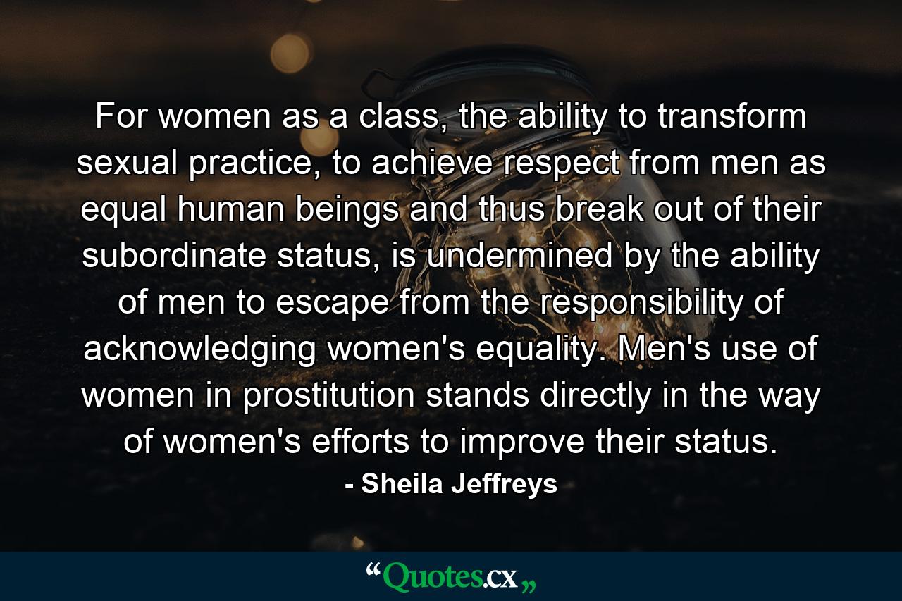 For women as a class, the ability to transform sexual practice, to achieve respect from men as equal human beings and thus break out of their subordinate status, is undermined by the ability of men to escape from the responsibility of acknowledging women's equality. Men's use of women in prostitution stands directly in the way of women's efforts to improve their status. - Quote by Sheila Jeffreys