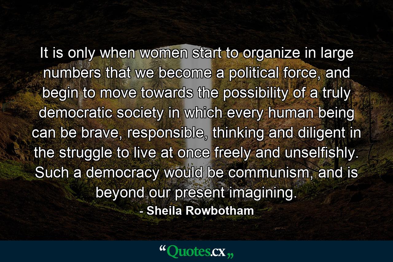 It is only when women start to organize in large numbers that we become a political force, and begin to move towards the possibility of a truly democratic society in which every human being can be brave, responsible, thinking and diligent in the struggle to live at once freely and unselfishly. Such a democracy would be communism, and is beyond our present imagining. - Quote by Sheila Rowbotham