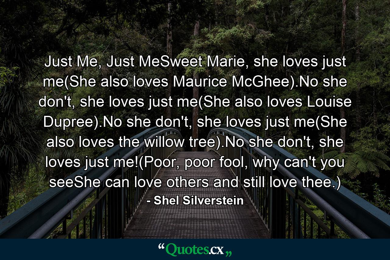 Just Me, Just MeSweet Marie, she loves just me(She also loves Maurice McGhee).No she don't, she loves just me(She also loves Louise Dupree).No she don't, she loves just me(She also loves the willow tree).No she don't, she loves just me!(Poor, poor fool, why can't you seeShe can love others and still love thee.) - Quote by Shel Silverstein