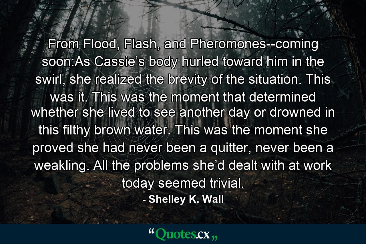 From Flood, Flash, and Pheromones--coming soon:As Cassie’s body hurled toward him in the swirl, she realized the brevity of the situation. This was it. This was the moment that determined whether she lived to see another day or drowned in this filthy brown water. This was the moment she proved she had never been a quitter, never been a weakling. All the problems she’d dealt with at work today seemed trivial. - Quote by Shelley K. Wall