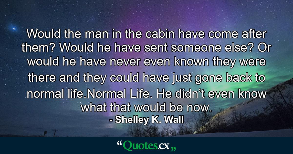 Would the man in the cabin have come after them? Would he have sent someone else? Or would he have never even known they were there and they could have just gone back to normal life.Normal Life. He didn’t even know what that would be now. - Quote by Shelley K. Wall