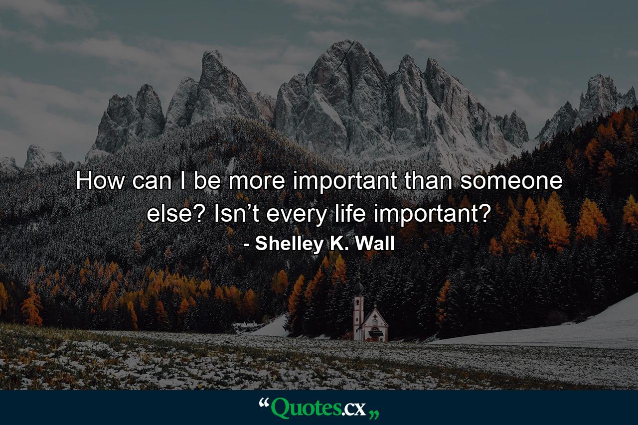 How can I be more important than someone else? Isn’t every life important? - Quote by Shelley K. Wall