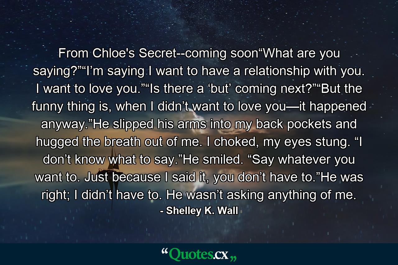 From Chloe's Secret--coming soon“What are you saying?”“I’m saying I want to have a relationship with you. I want to love you.”“Is there a ‘but’ coming next?”“But the funny thing is, when I didn’t want to love you—it happened anyway.”He slipped his arms into my back pockets and hugged the breath out of me. I choked, my eyes stung. “I don’t know what to say.”He smiled. “Say whatever you want to. Just because I said it, you don’t have to.”He was right; I didn’t have to. He wasn’t asking anything of me. - Quote by Shelley K. Wall