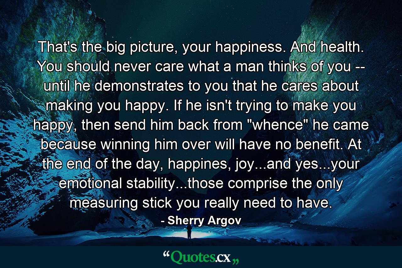 That's the big picture, your happiness. And health. You should never care what a man thinks of you -- until he demonstrates to you that he cares about making you happy. If he isn't trying to make you happy, then send him back from 