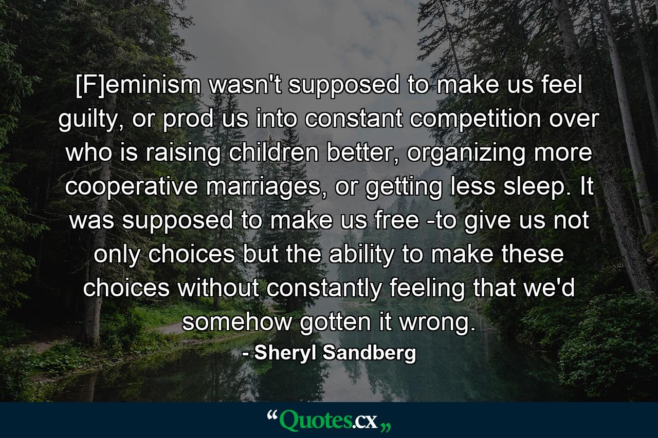 [F]eminism wasn't supposed to make us feel guilty, or prod us into constant competition over who is raising children better, organizing more cooperative marriages, or getting less sleep. It was supposed to make us free -to give us not only choices but the ability to make these choices without constantly feeling that we'd somehow gotten it wrong. - Quote by Sheryl Sandberg