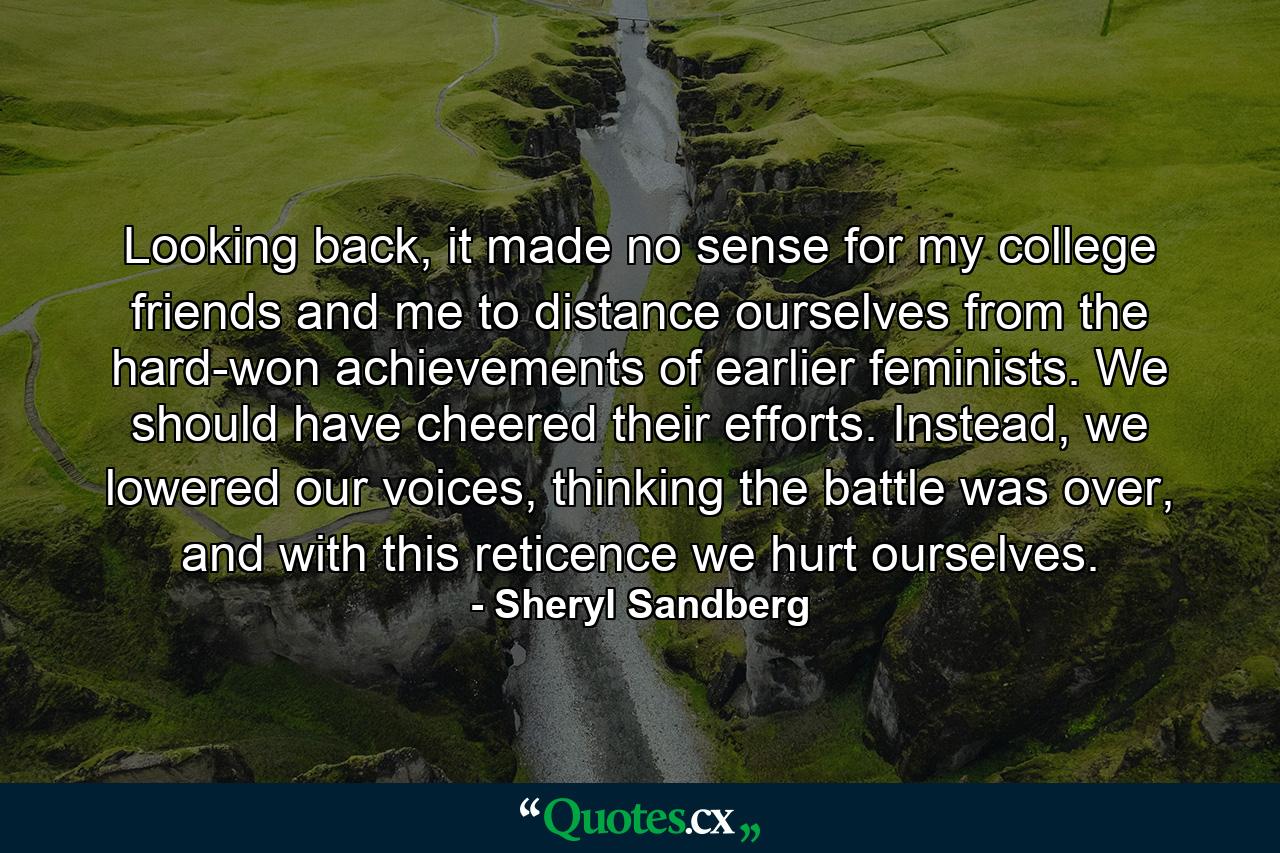 Looking back, it made no sense for my college friends and me to distance ourselves from the hard-won achievements of earlier feminists. We should have cheered their efforts. Instead, we lowered our voices, thinking the battle was over, and with this reticence we hurt ourselves. - Quote by Sheryl Sandberg