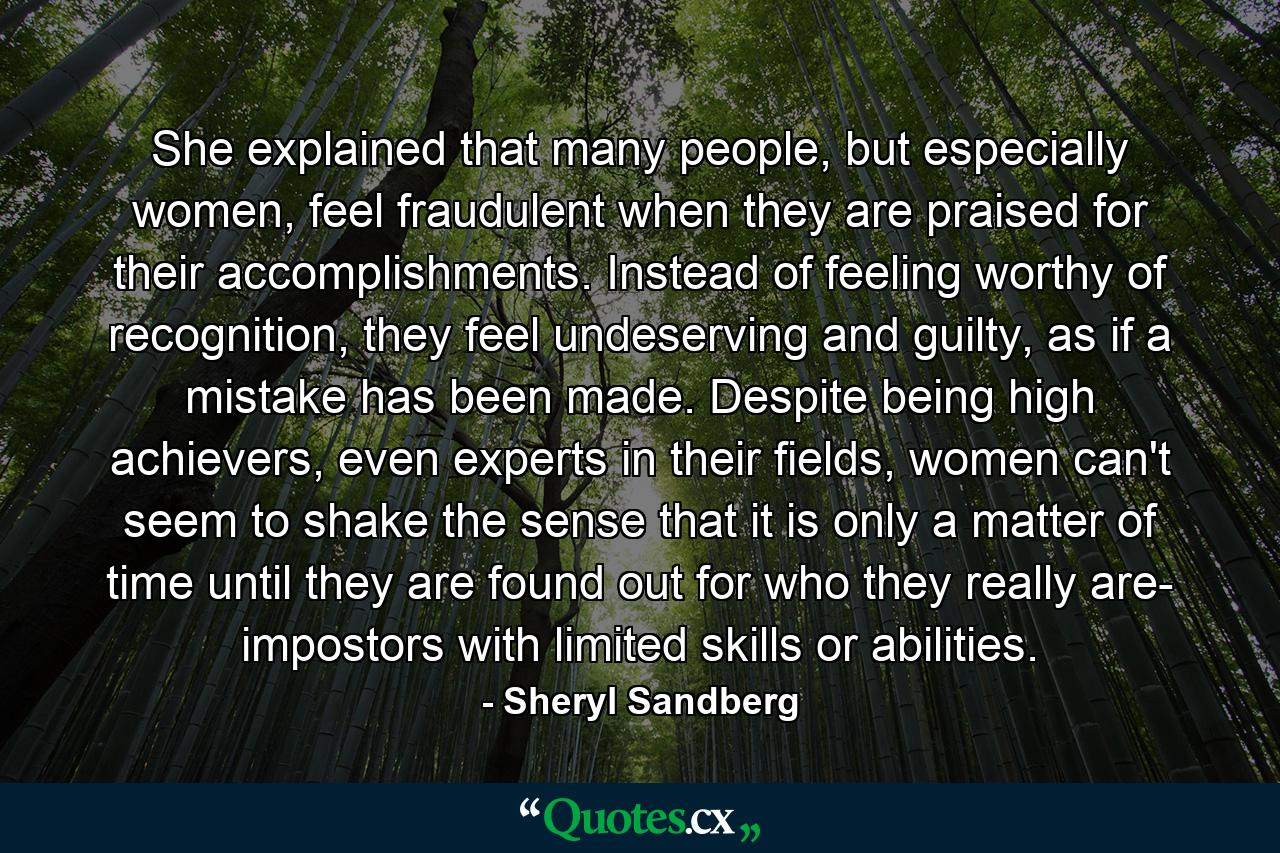 She explained that many people, but especially women, feel fraudulent when they are praised for their accomplishments. Instead of feeling worthy of recognition, they feel undeserving and guilty, as if a mistake has been made. Despite being high achievers, even experts in their fields, women can't seem to shake the sense that it is only a matter of time until they are found out for who they really are- impostors with limited skills or abilities. - Quote by Sheryl Sandberg