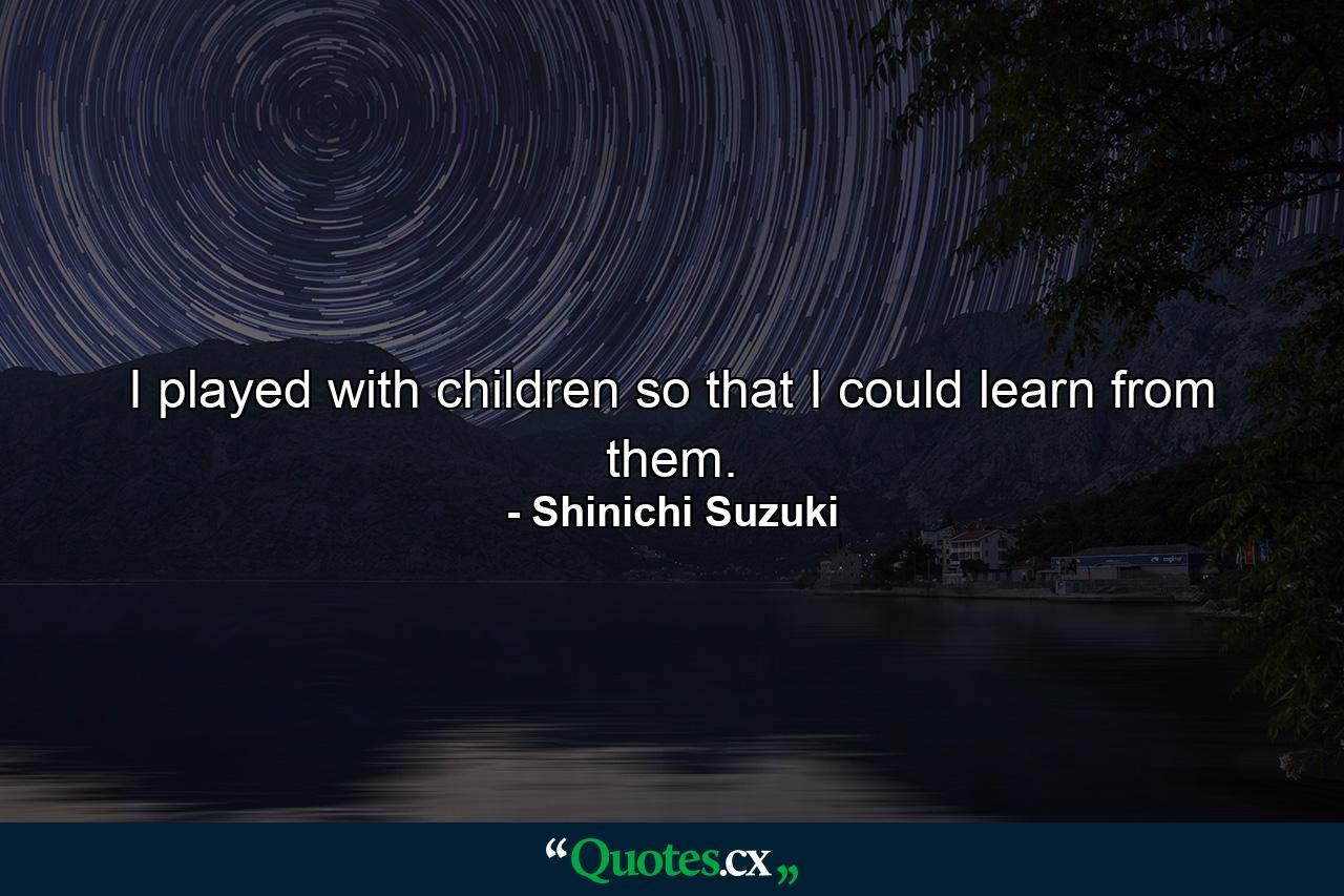 I played with children so that I could learn from them. - Quote by Shinichi Suzuki