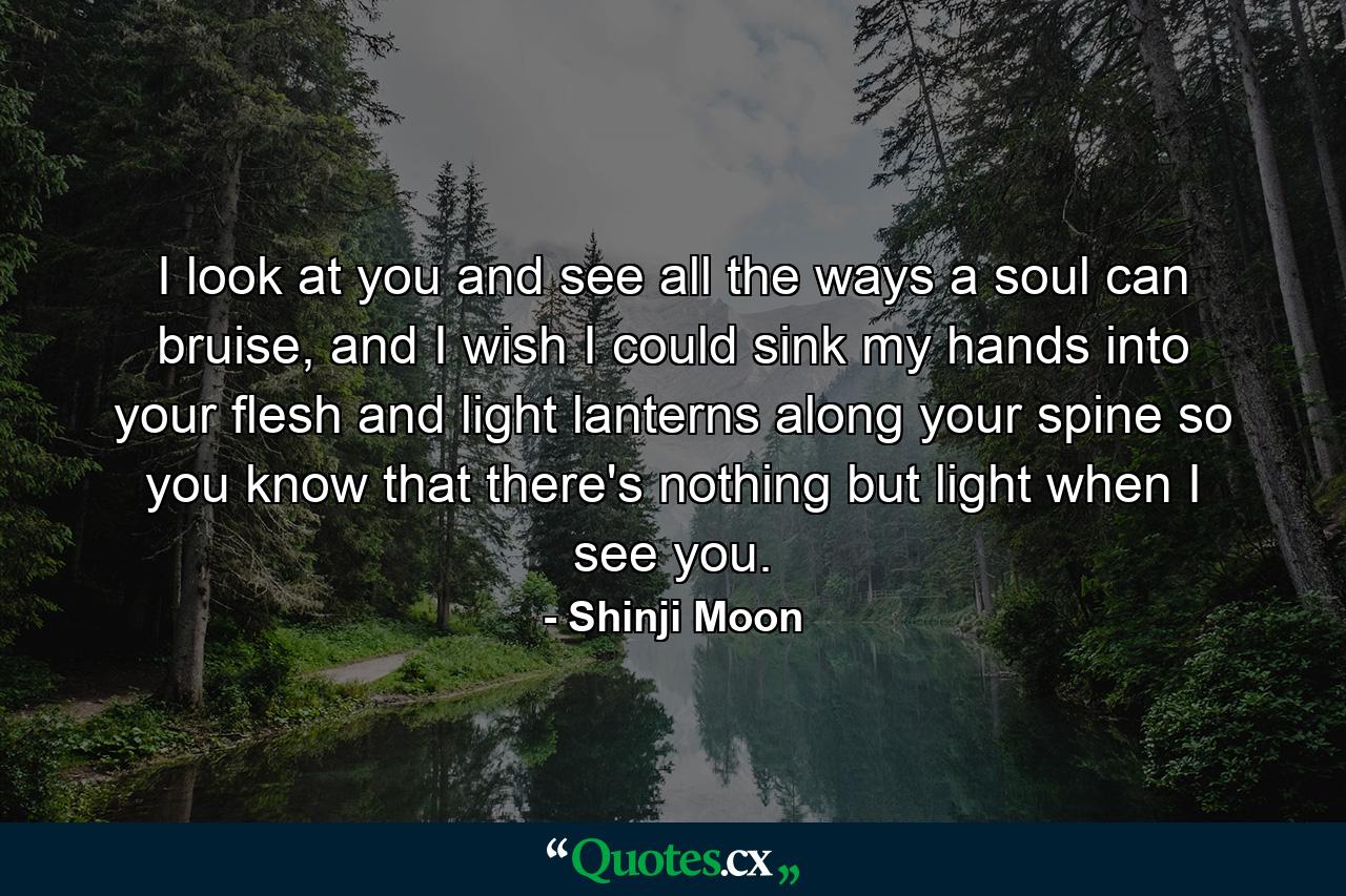 I look at you and see all the ways a soul can bruise, and I wish I could sink my hands into your flesh and light lanterns along your spine so you know that there's nothing but light when I see you. - Quote by Shinji Moon