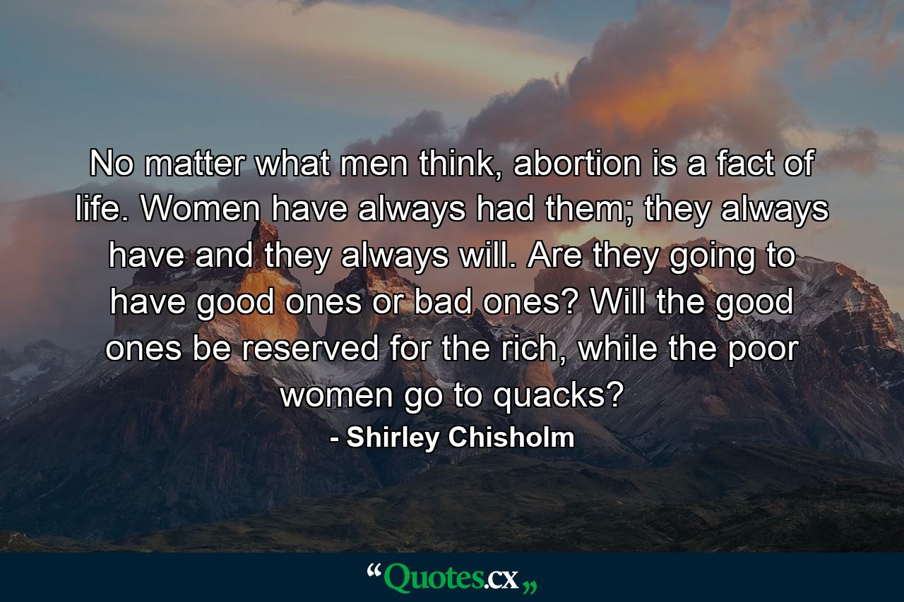 No matter what men think, abortion is a fact of life. Women have always had them; they always have and they always will. Are they going to have good ones or bad ones? Will the good ones be reserved for the rich, while the poor women go to quacks? - Quote by Shirley Chisholm