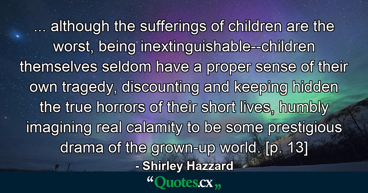 ... although the sufferings of children are the worst, being inextinguishable--children themselves seldom have a proper sense of their own tragedy, discounting and keeping hidden the true horrors of their short lives, humbly imagining real calamity to be some prestigious drama of the grown-up world. [p. 13] - Quote by Shirley Hazzard