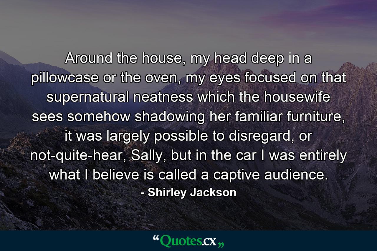 Around the house, my head deep in a pillowcase or the oven, my eyes focused on that supernatural neatness which the housewife sees somehow shadowing her familiar furniture, it was largely possible to disregard, or not-quite-hear, Sally, but in the car I was entirely what I believe is called a captive audience. - Quote by Shirley Jackson