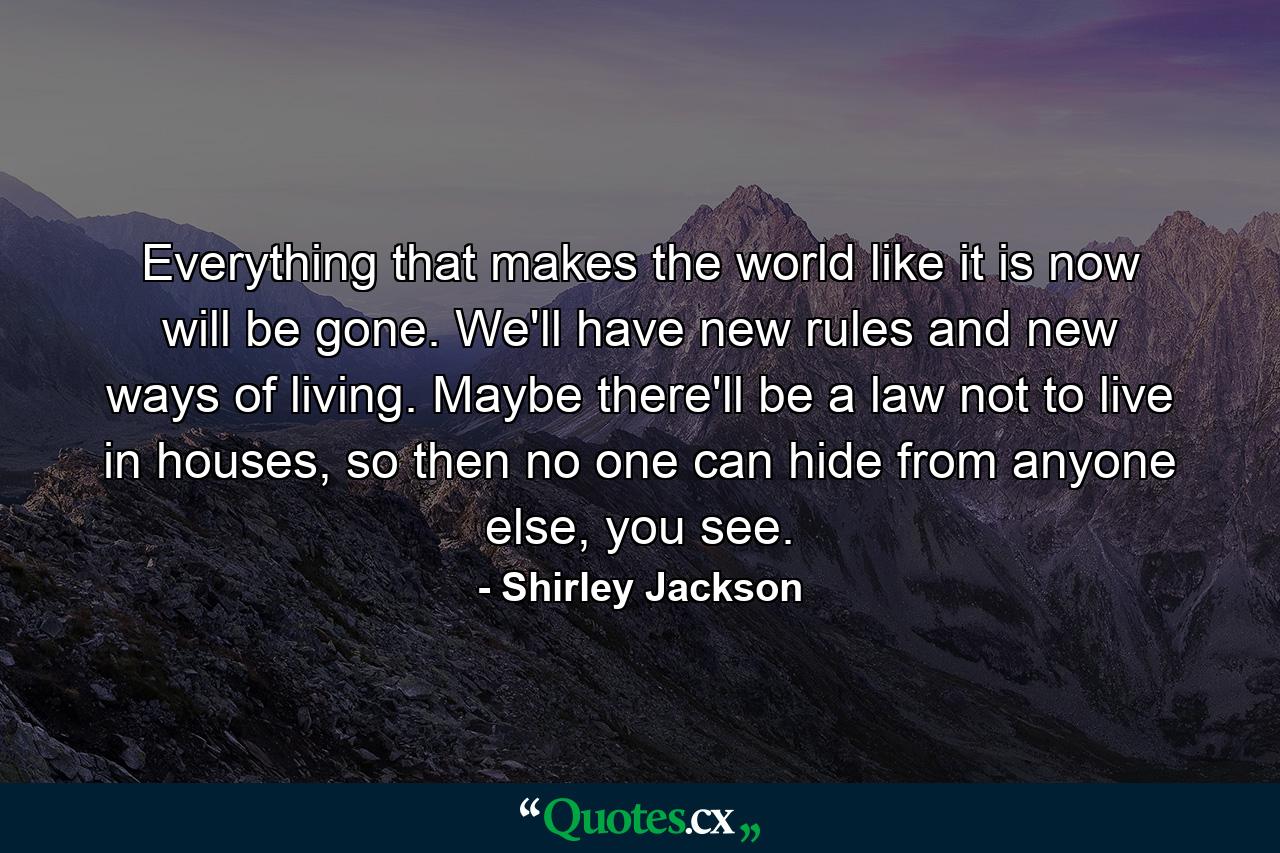 Everything that makes the world like it is now will be gone. We'll have new rules and new ways of living. Maybe there'll be a law not to live in houses, so then no one can hide from anyone else, you see. - Quote by Shirley Jackson