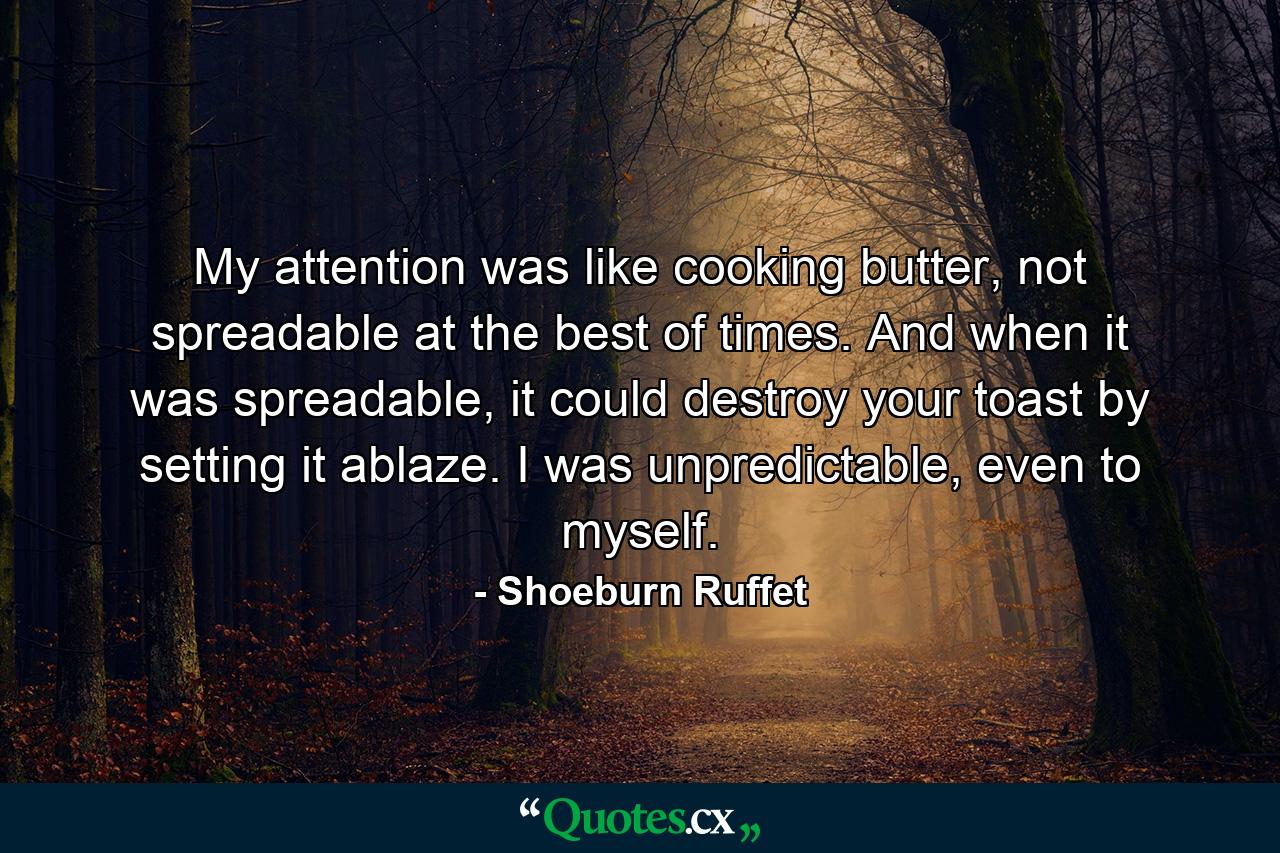 My attention was like cooking butter, not spreadable at the best of times. And when it was spreadable, it could destroy your toast by setting it ablaze. I was unpredictable, even to myself. - Quote by Shoeburn Ruffet