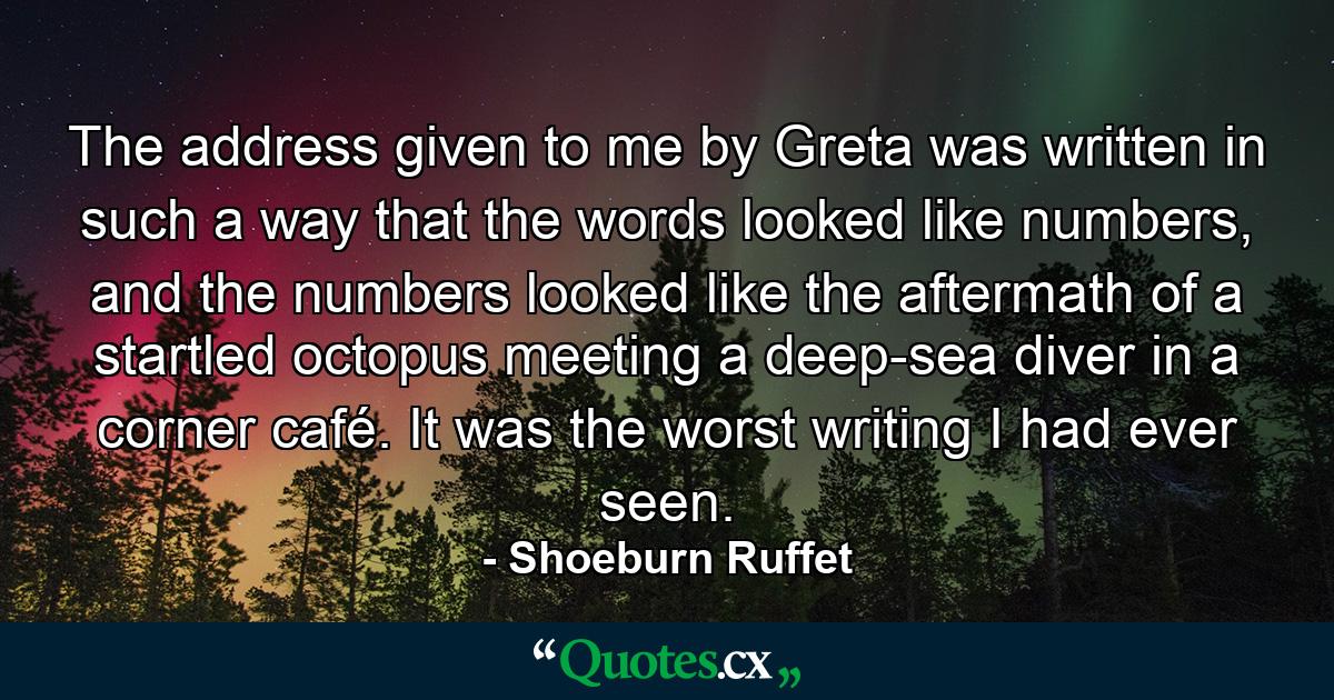 The address given to me by Greta was written in such a way that the words looked like numbers, and the numbers looked like the aftermath of a startled octopus meeting a deep-sea diver in a corner café. It was the worst writing I had ever seen. - Quote by Shoeburn Ruffet