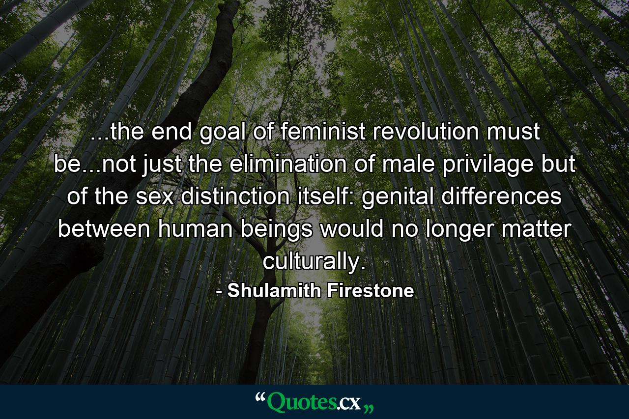 ...the end goal of feminist revolution must be...not just the elimination of male privilage but of the sex distinction itself: genital differences between human beings would no longer matter culturally. - Quote by Shulamith Firestone