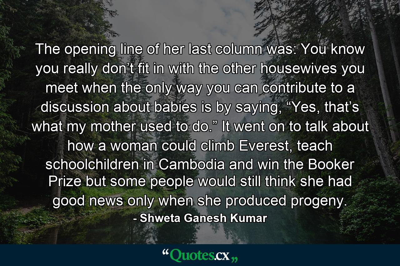 The opening line of her last column was: You know you really don’t fit in with the other housewives you meet when the only way you can contribute to a discussion about babies is by saying, “Yes, that’s what my mother used to do.” It went on to talk about how a woman could climb Everest, teach schoolchildren in Cambodia and win the Booker Prize but some people would still think she had good news only when she produced progeny. - Quote by Shweta Ganesh Kumar