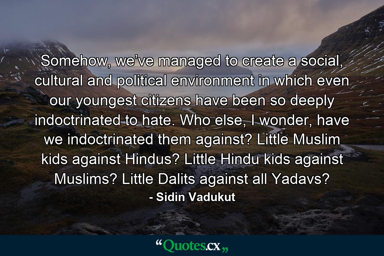 Somehow, we’ve managed to create a social, cultural and political environment in which even our youngest citizens have been so deeply indoctrinated to hate. Who else, I wonder, have we indoctrinated them against? Little Muslim kids against Hindus? Little Hindu kids against Muslims? Little Dalits against all Yadavs? - Quote by Sidin Vadukut