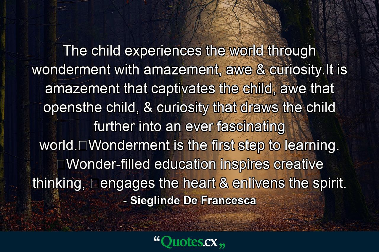 The child experiences the world through wonderment with amazement, awe & curiosity.It is amazement that captivates the child, awe that opensthe child, & curiosity that draws the child further into an ever fascinating world.​Wonderment is the first step to learning. ​Wonder-filled education inspires creative thinking, ​engages the heart & enlivens the spirit. - Quote by Sieglinde De Francesca