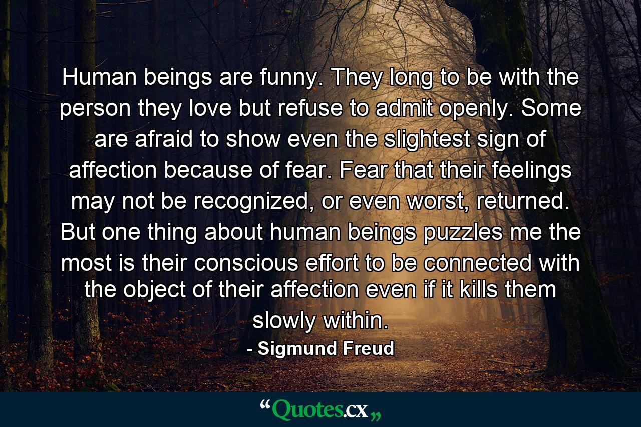 Human beings are funny. They long to be with the person they love but refuse to admit openly. Some are afraid to show even the slightest sign of affection because of fear. Fear that their feelings may not be recognized, or even worst, returned. But one thing about human beings puzzles me the most is their conscious effort to be connected with the object of their affection even if it kills them slowly within. - Quote by Sigmund Freud