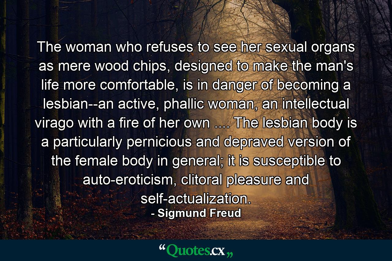 The woman who refuses to see her sexual organs as mere wood chips, designed to make the man's life more comfortable, is in danger of becoming a lesbian--an active, phallic woman, an intellectual virago with a fire of her own .... The lesbian body is a particularly pernicious and depraved version of the female body in general; it is susceptible to auto-eroticism, clitoral pleasure and self-actualization. - Quote by Sigmund Freud