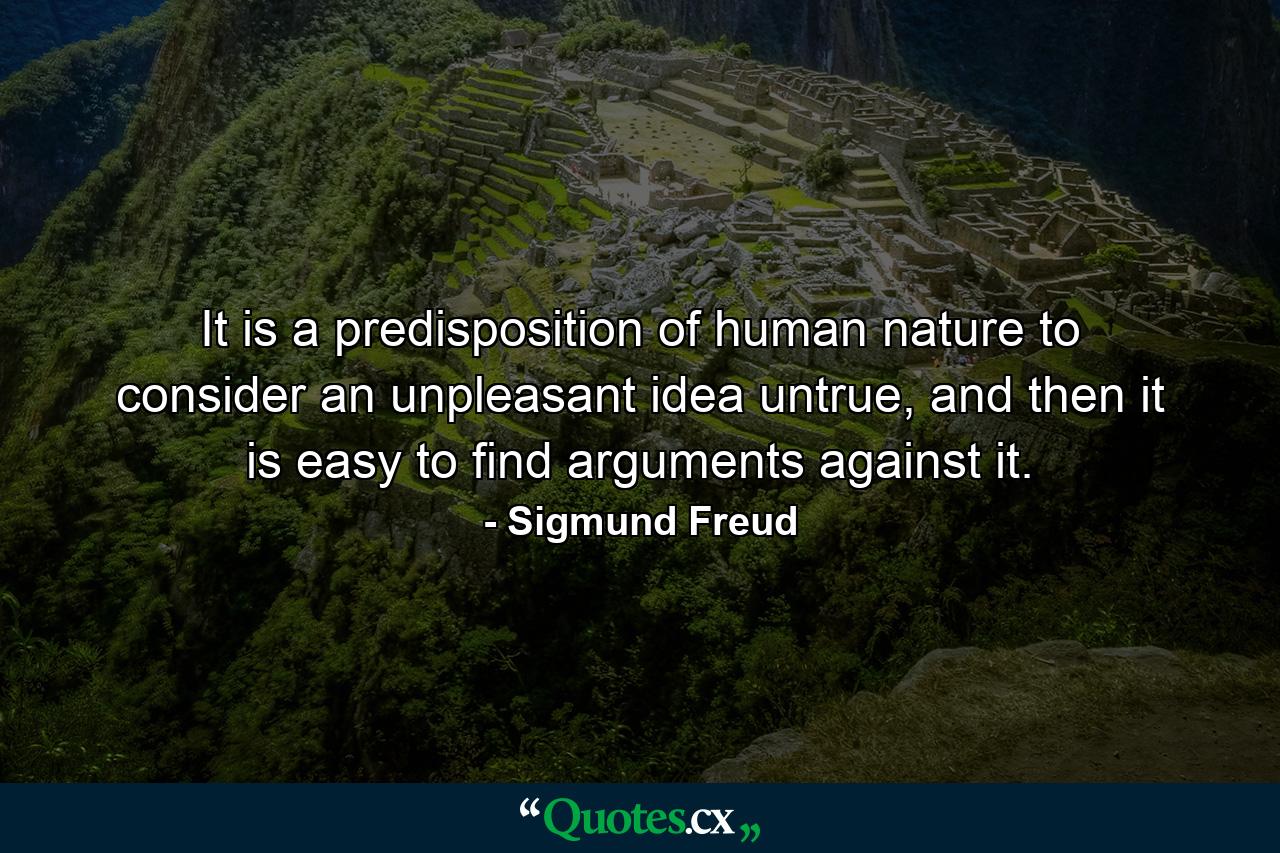 It is a predisposition of human nature to consider an unpleasant idea untrue, and then it is easy to find arguments against it. - Quote by Sigmund Freud