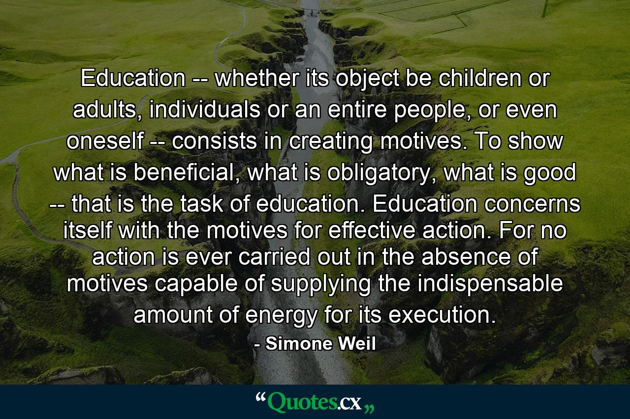 Education -- whether its object be children or adults, individuals or an entire people, or even oneself -- consists in creating motives. To show what is beneficial, what is obligatory, what is good -- that is the task of education. Education concerns itself with the motives for effective action. For no action is ever carried out in the absence of motives capable of supplying the indispensable amount of energy for its execution. - Quote by Simone Weil