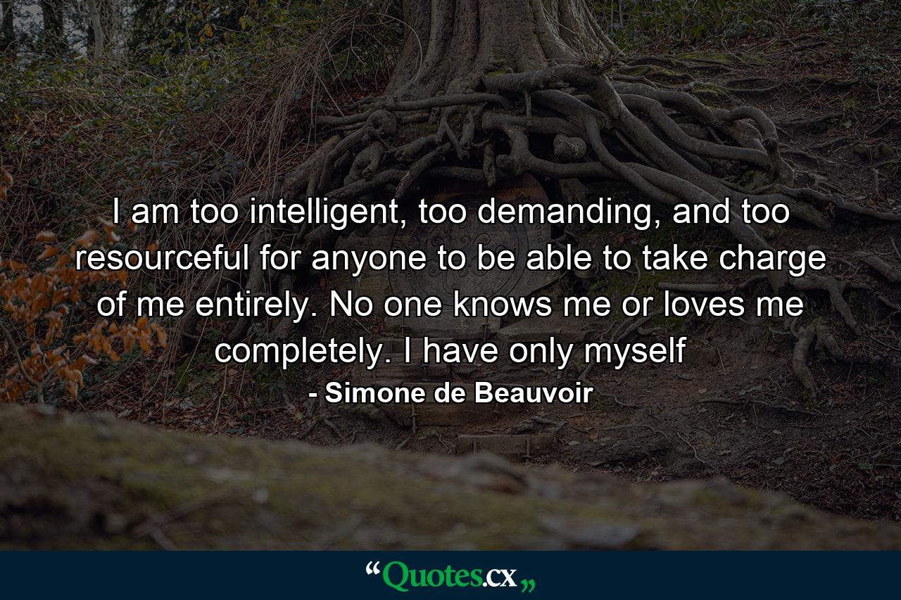 I am too intelligent, too demanding, and too resourceful for anyone to be able to take charge of me entirely. No one knows me or loves me completely. I have only myself - Quote by Simone de Beauvoir