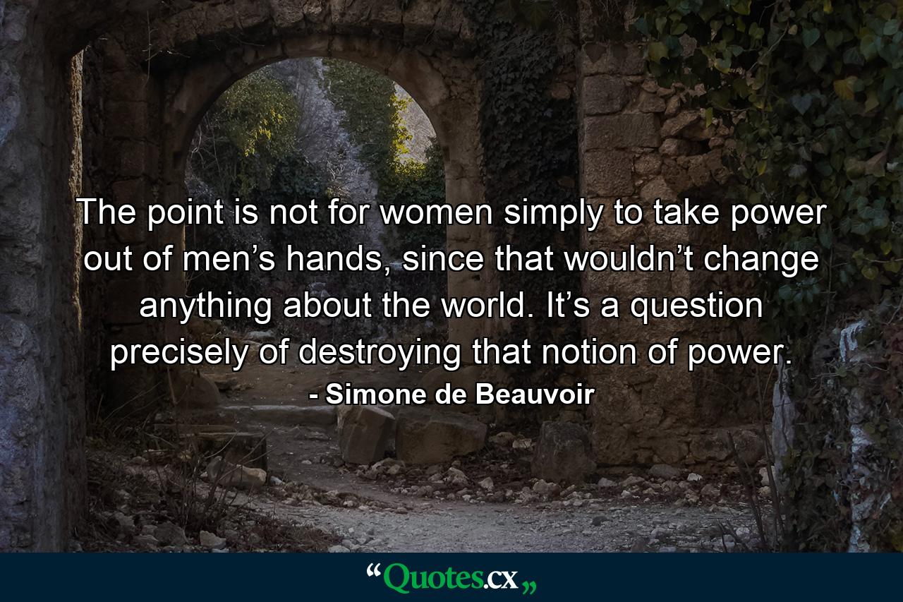 The point is not for women simply to take power out of men’s hands, since that wouldn’t change anything about the world. It’s a question precisely of destroying that notion of power. - Quote by Simone de Beauvoir