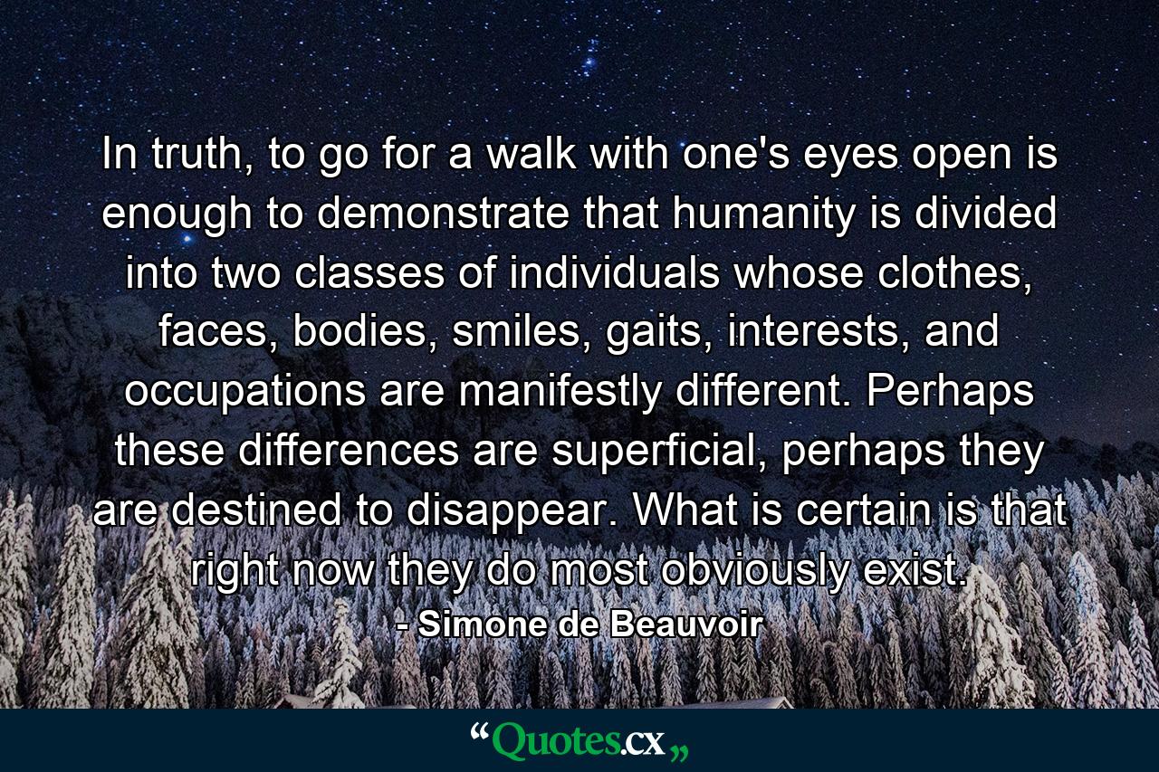 In truth, to go for a walk with one's eyes open is enough to demonstrate that humanity is divided into two classes of individuals whose clothes, faces, bodies, smiles, gaits, interests, and occupations are manifestly different. Perhaps these differences are superficial, perhaps they are destined to disappear. What is certain is that right now they do most obviously exist. - Quote by Simone de Beauvoir