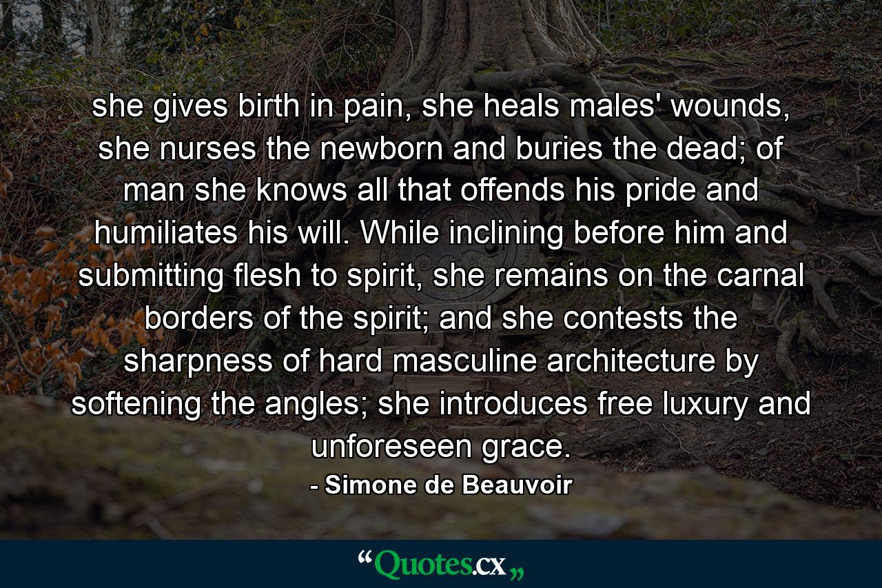 she gives birth in pain, she heals males' wounds, she nurses the newborn and buries the dead; of man she knows all that offends his pride and humiliates his will. While inclining before him and submitting flesh to spirit, she remains on the carnal borders of the spirit; and she contests the sharpness of hard masculine architecture by softening the angles; she introduces free luxury and unforeseen grace. - Quote by Simone de Beauvoir