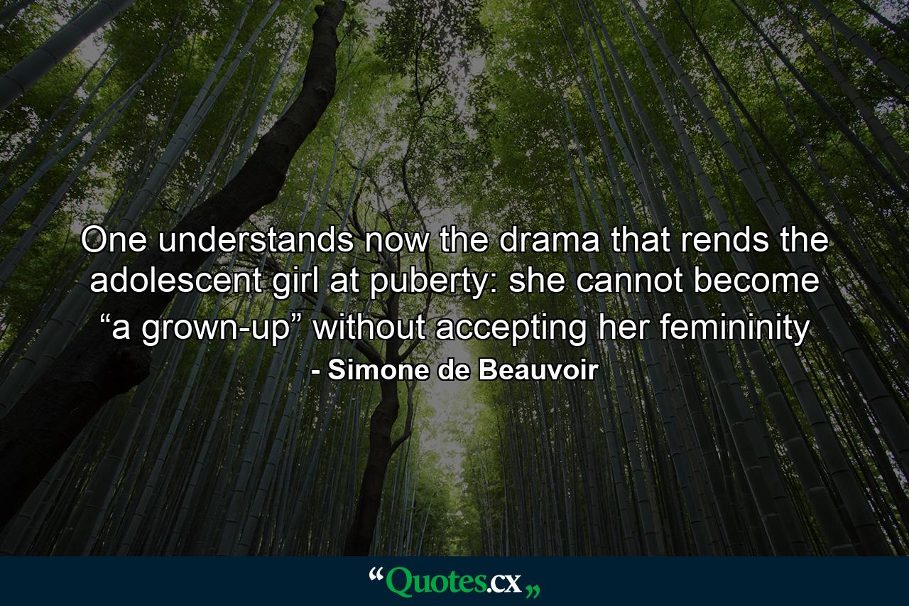 One understands now the drama that rends the adolescent girl at puberty: she cannot become “a grown-up” without accepting her femininity - Quote by Simone de Beauvoir