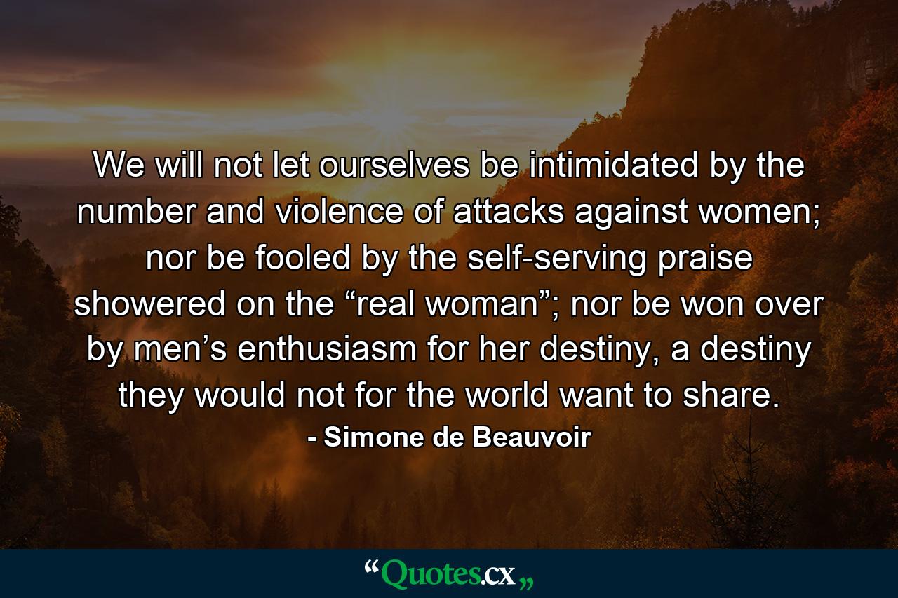 We will not let ourselves be intimidated by the number and violence of attacks against women; nor be fooled by the self-serving praise showered on the “real woman”; nor be won over by men’s enthusiasm for her destiny, a destiny they would not for the world want to share. - Quote by Simone de Beauvoir