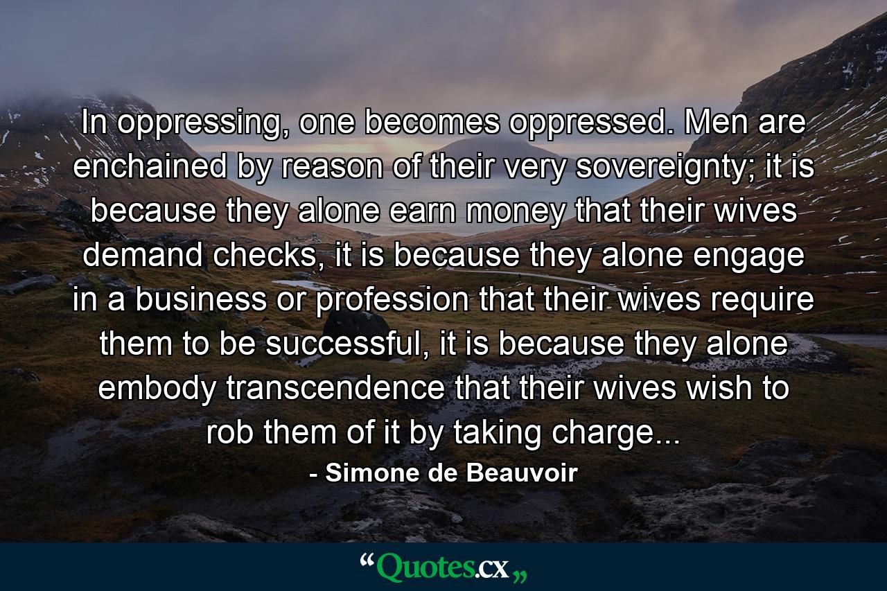 In oppressing, one becomes oppressed. Men are enchained by reason of their very sovereignty; it is because they alone earn money that their wives demand checks, it is because they alone engage in a business or profession that their wives require them to be successful, it is because they alone embody transcendence that their wives wish to rob them of it by taking charge... - Quote by Simone de Beauvoir