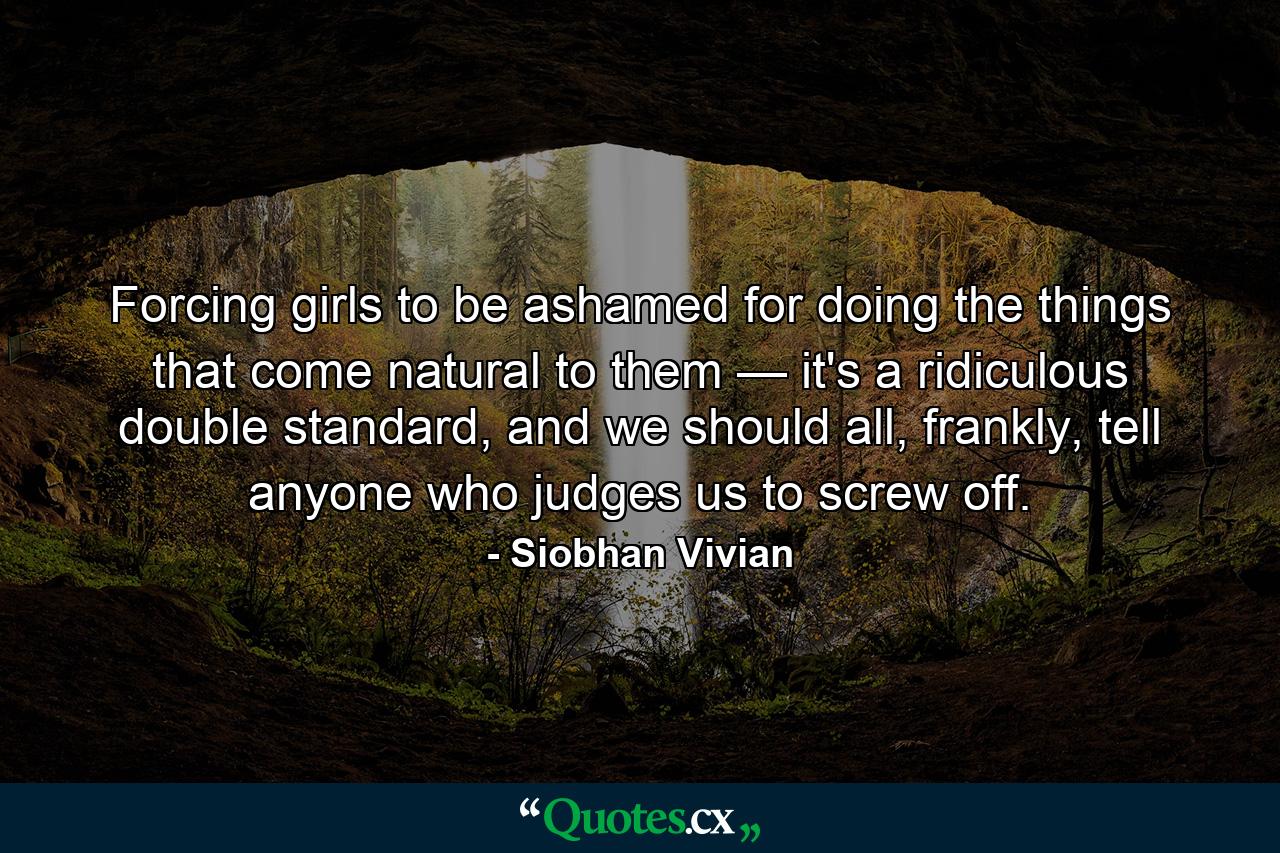 Forcing girls to be ashamed for doing the things that come natural to them — it's a ridiculous double standard, and we should all, frankly, tell anyone who judges us to screw off. - Quote by Siobhan Vivian