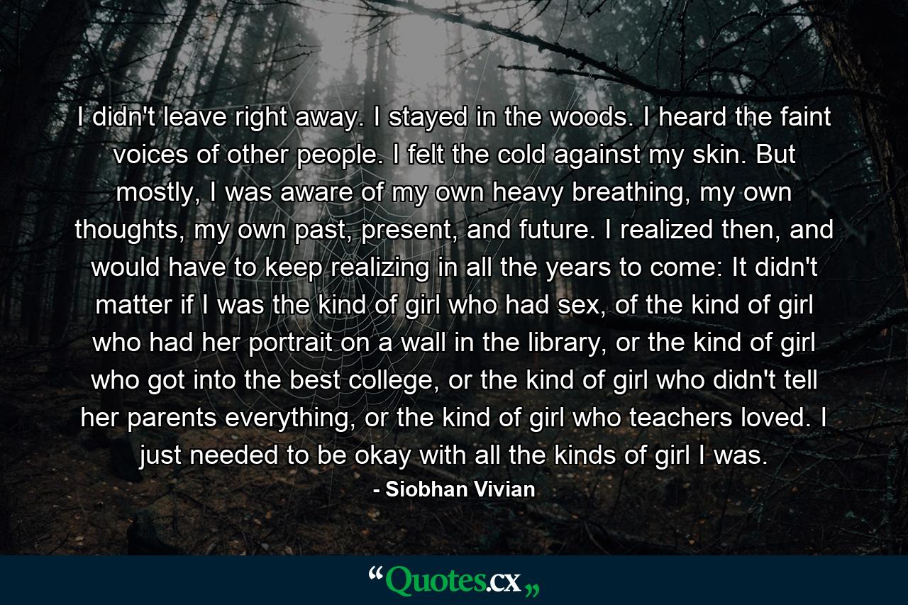 I didn't leave right away. I stayed in the woods. I heard the faint voices of other people. I felt the cold against my skin. But mostly, I was aware of my own heavy breathing, my own thoughts, my own past, present, and future. I realized then, and would have to keep realizing in all the years to come: It didn't matter if I was the kind of girl who had sex, of the kind of girl who had her portrait on a wall in the library, or the kind of girl who got into the best college, or the kind of girl who didn't tell her parents everything, or the kind of girl who teachers loved. I just needed to be okay with all the kinds of girl I was. - Quote by Siobhan Vivian