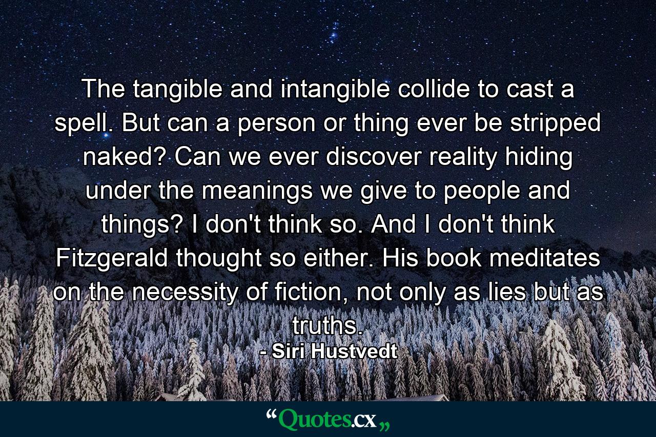 The tangible and intangible collide to cast a spell. But can a person or thing ever be stripped naked? Can we ever discover reality hiding under the meanings we give to people and things? I don't think so. And I don't think Fitzgerald thought so either. His book meditates on the necessity of fiction, not only as lies but as truths. - Quote by Siri Hustvedt