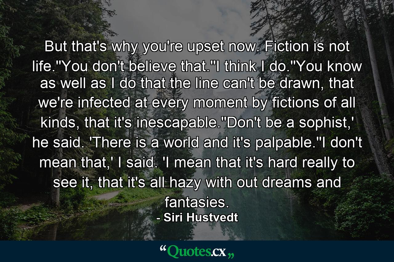 But that's why you're upset now. Fiction is not life.''You don't believe that.''I think I do.''You know as well as I do that the line can't be drawn, that we're infected at every moment by fictions of all kinds, that it's inescapable.''Don't be a sophist,' he said. 'There is a world and it's palpable.''I don't mean that,' I said. 'I mean that it's hard really to see it, that it's all hazy with out dreams and fantasies. - Quote by Siri Hustvedt