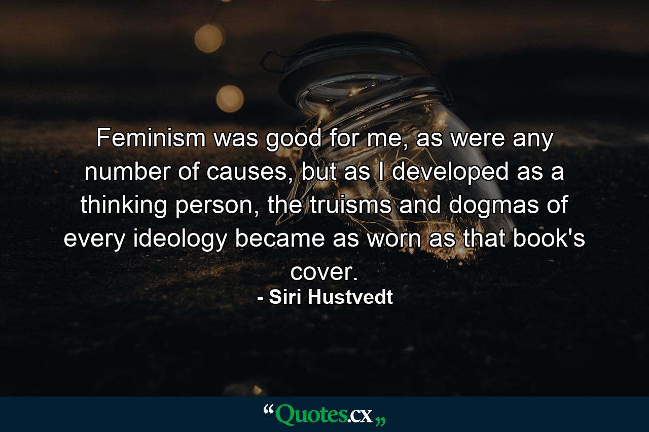 Feminism was good for me, as were any number of causes, but as I developed as a thinking person, the truisms and dogmas of every ideology became as worn as that book's cover. - Quote by Siri Hustvedt