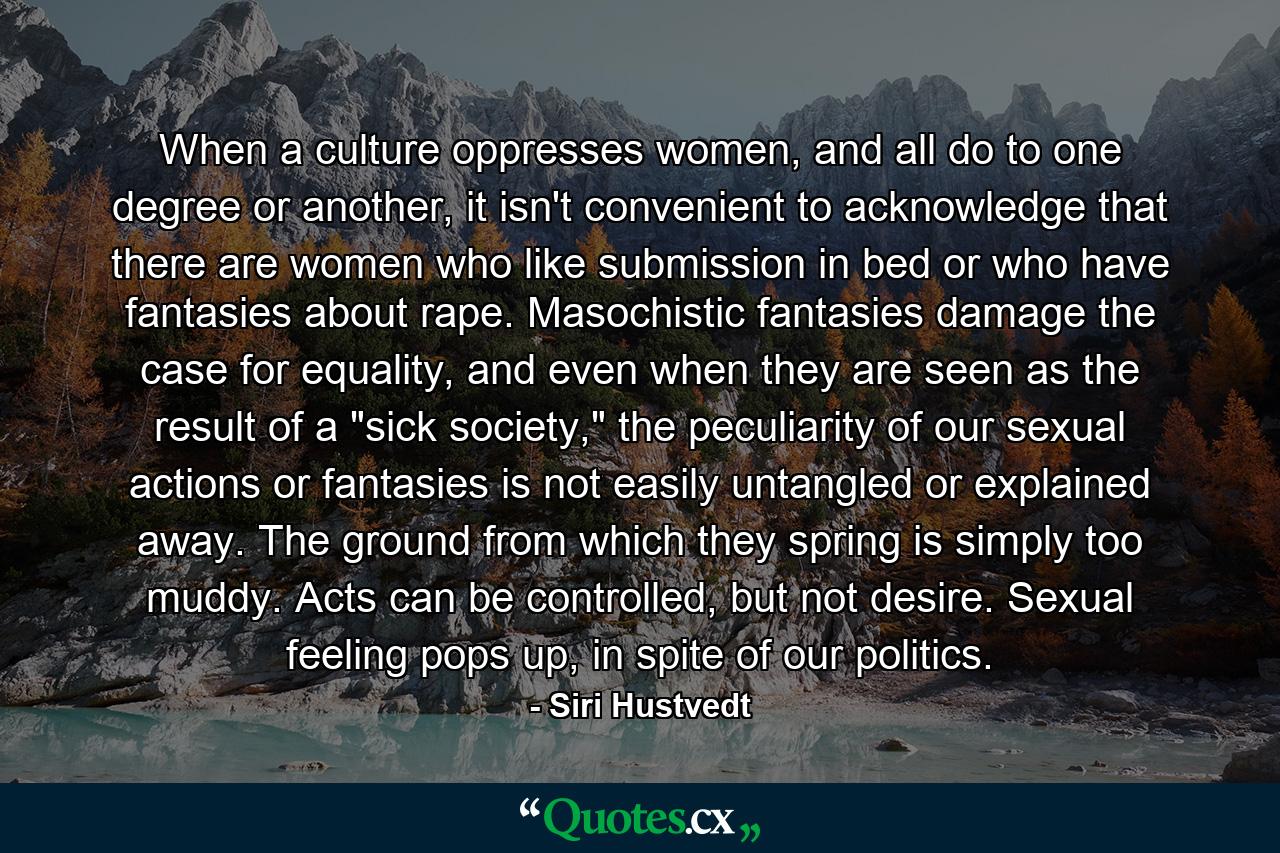 When a culture oppresses women, and all do to one degree or another, it isn't convenient to acknowledge that there are women who like submission in bed or who have fantasies about rape. Masochistic fantasies damage the case for equality, and even when they are seen as the result of a 